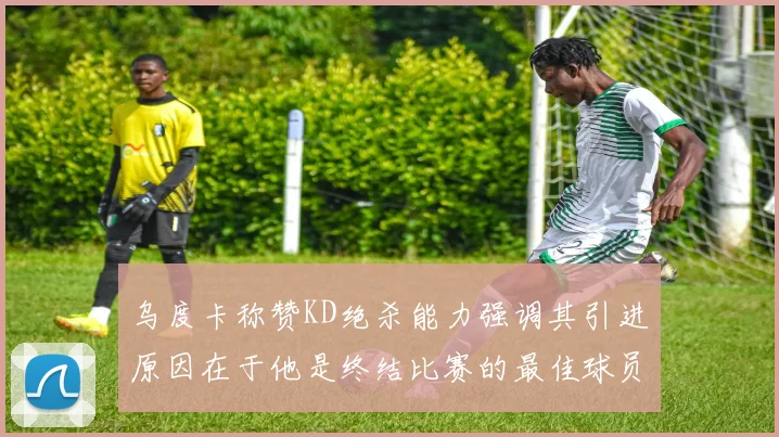 乌度卡称赞KD绝杀能力强调其引进原因在于他是终结比赛的最佳球员