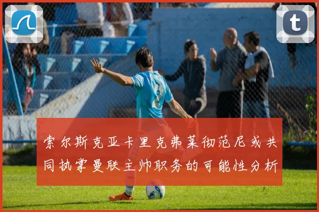 索尔斯克亚卡里克弗莱彻范尼或共同执掌曼联主帅职务的可能性分析