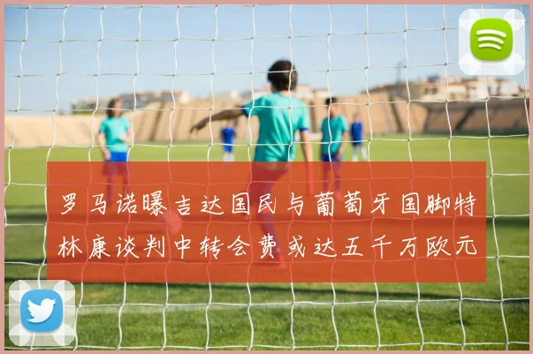 罗马诺曝吉达国民与葡萄牙国脚特林康谈判中转会费或达五千万欧元