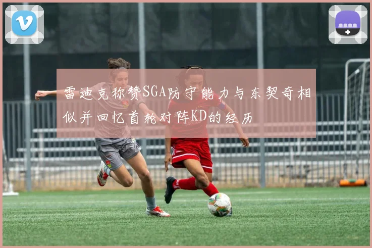 雷迪克称赞SGA防守能力与东契奇相似并回忆首轮对阵KD的经历