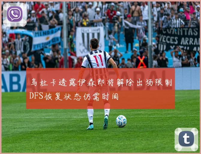 乌杜卡透露伊森即将解除出场限制DFS恢复状态仍需时间