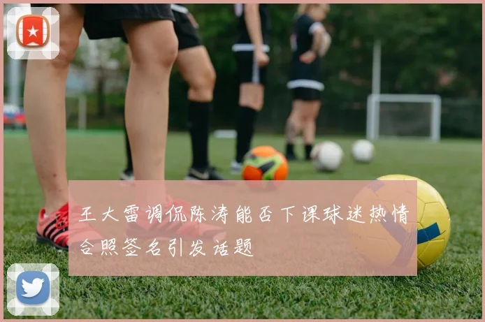 王大雷调侃陈涛能否下课球迷热情合照签名引发话题