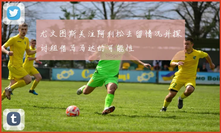 尤文图斯关注阿利松去留情况并探讨租借马马达的可能性