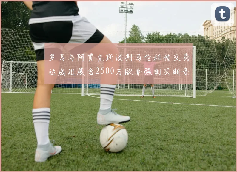 罗马与阿贾克斯谈判马伦租借交易达成进展含2500万欧非强制买断条款