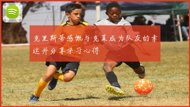 克里斯蒂感慨与克莱成为队友的幸运并分享学习心得