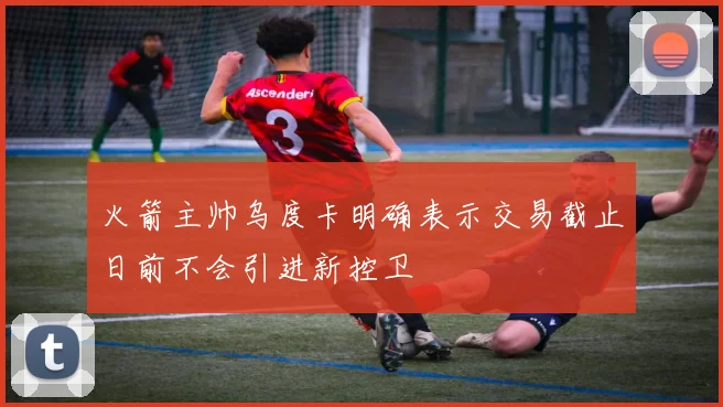 火箭主帅乌度卡明确表示交易截止日前不会引进新控卫