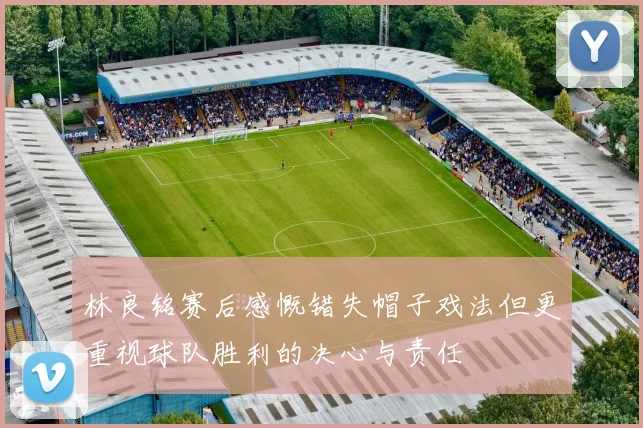 林良铭赛后感慨错失帽子戏法但更重视球队胜利的决心与责任