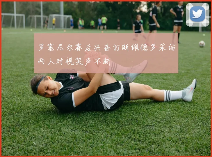 罗塞尼尔赛后兴奋打断佩德罗采访两人对视笑声不断