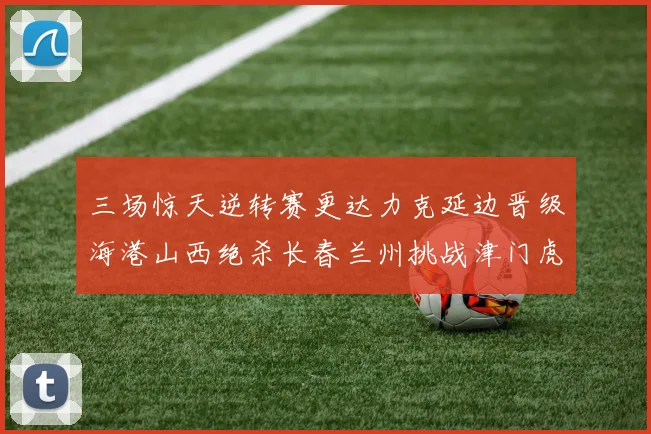 三场惊天逆转赛更达力克延边晋级海港山西绝杀长春兰州挑战津门虎