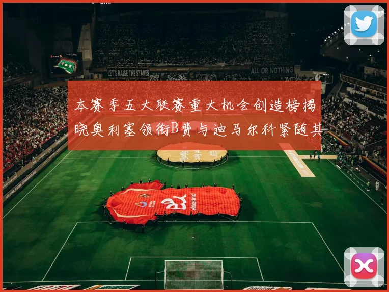 本赛季五大联赛重大机会创造榜揭晓奥利塞领衔B费与迪马尔科紧随其后