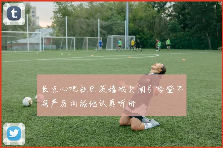 长点心吧祖巴茨嬉戏打闹引哈登不满严厉训诫他认真听讲