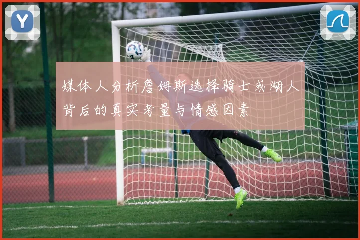 媒体人分析詹姆斯选择骑士或湖人背后的真实考量与情感因素