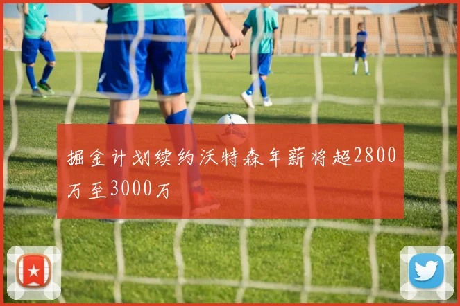 掘金计划续约沃特森年薪将超2800万至3000万