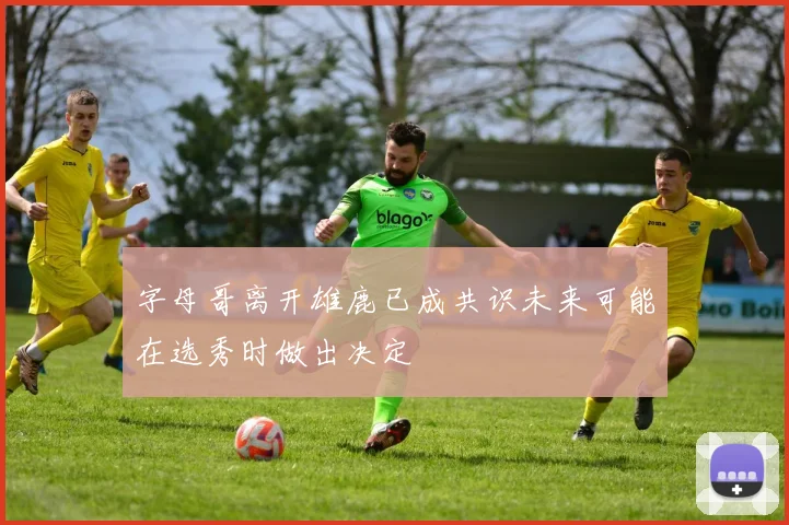 字母哥离开雄鹿已成共识未来可能在选秀时做出决定