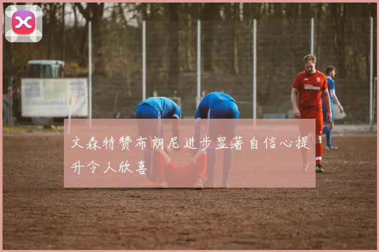 文森特赞布朗尼进步显著自信心提升令人欣喜