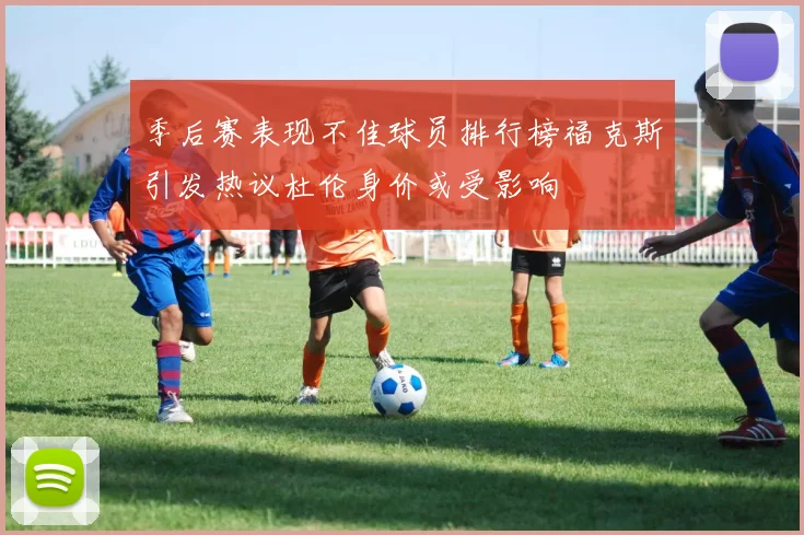 季后赛表现不佳球员排行榜福克斯引发热议杜伦身价或受影响